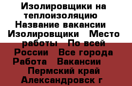 Изолировщики на теплоизоляцию › Название вакансии ­ Изолировщики › Место работы ­ По всей России - Все города Работа » Вакансии   . Пермский край,Александровск г.